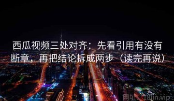西瓜视频三处对齐：先看引用有没有断章，再把结论拆成两步（读完再说）