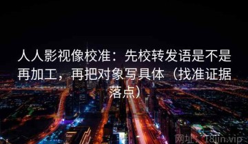 人人影视像校准：先校转发语是不是再加工，再把对象写具体（找准证据落点）