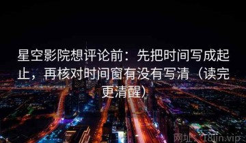 星空影院想评论前：先把时间写成起止，再核对时间窗有没有写清（读完更清醒）