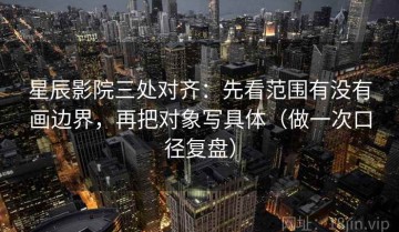 星辰影院三处对齐：先看范围有没有画边界，再把对象写具体（做一次口径复盘）