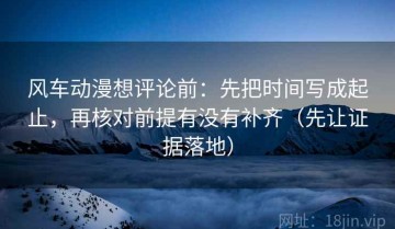 风车动漫想评论前：先把时间写成起止，再核对前提有没有补齐（先让证据落地）