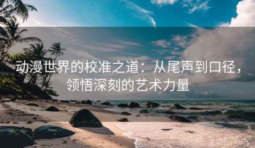 动漫世界的校准之道：从尾声到口径，领悟深刻的艺术力量
