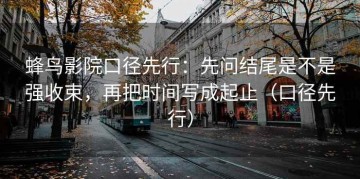 蜂鸟影院口径先行：先问结尾是不是强收束，再把时间写成起止（口径先行）