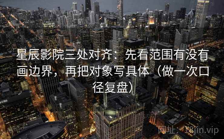 星辰影院三处对齐：先看范围有没有画边界，再把对象写具体（做一次口径复盘）