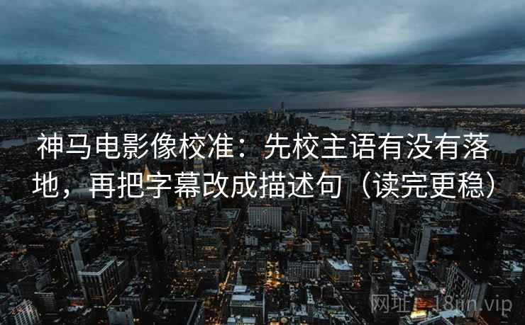 神马电影像校准：先校主语有没有落地，再把字幕改成描述句（读完更稳）