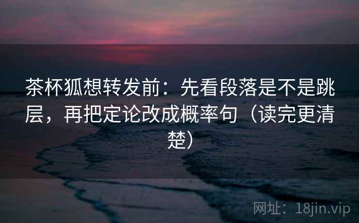 茶杯狐想转发前：先看段落是不是跳层，再把定论改成概率句（读完更清楚）