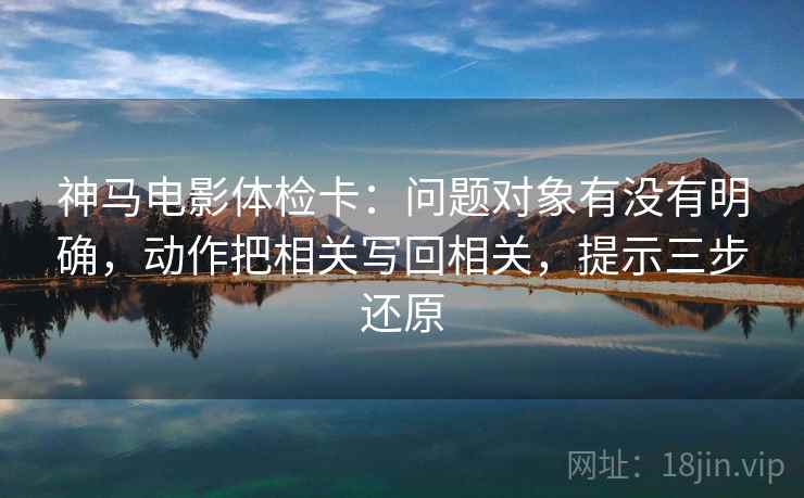 神马电影体检卡：问题对象有没有明确，动作把相关写回相关，提示三步还原