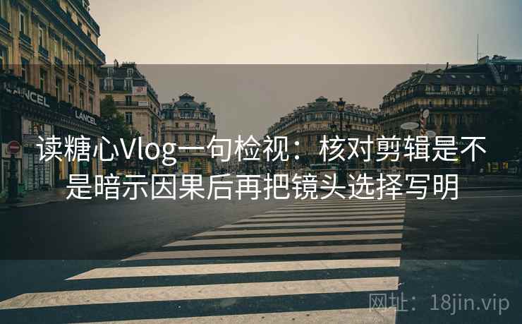 读糖心Vlog一句检视：核对剪辑是不是暗示因果后再把镜头选择写明
