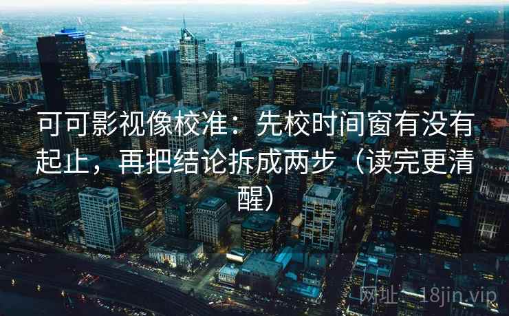 可可影视像校准：先校时间窗有没有起止，再把结论拆成两步（读完更清醒）