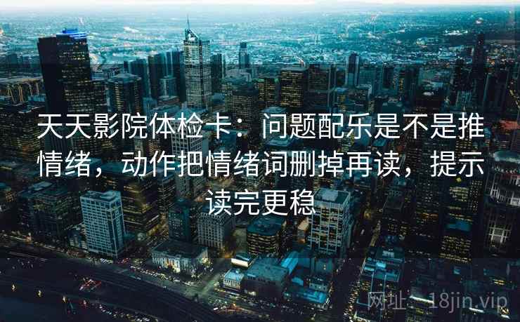 天天影院体检卡：问题配乐是不是推情绪，动作把情绪词删掉再读，提示读完更稳