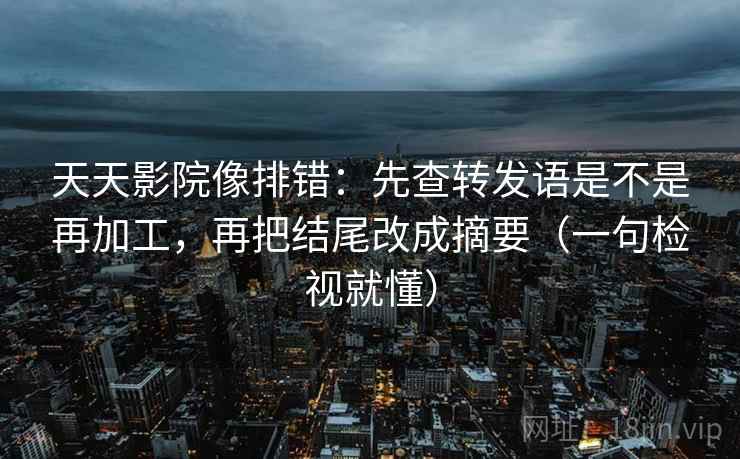 天天影院像排错：先查转发语是不是再加工，再把结尾改成摘要（一句检视就懂）