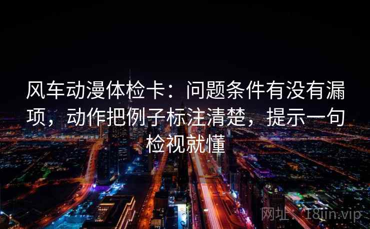 风车动漫体检卡：问题条件有没有漏项，动作把例子标注清楚，提示一句检视就懂