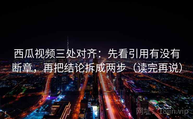 西瓜视频三处对齐：先看引用有没有断章，再把结论拆成两步（读完再说）