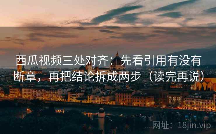 西瓜视频三处对齐：先看引用有没有断章，再把结论拆成两步（读完再说）