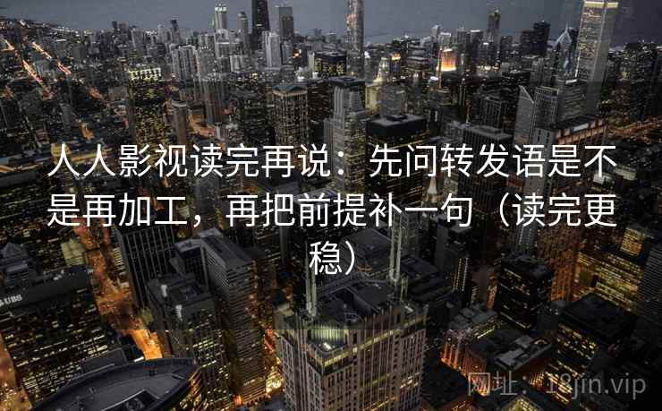 人人影视读完再说:先问转发语是不是再加工,再把前提补一句(读完更稳) 人人影视读完再说:先问转发语是不是再加工,再把前提补一句(读完更稳)