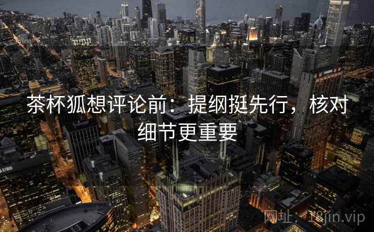 茶杯狐想评论前:提纲挺先行,核对细节更重要 茶杯狐想评论前:提纲挺先行,核对细节更重要