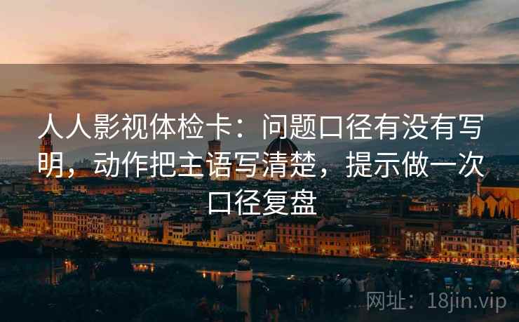 人人影视体检卡:问题口径有没有写明,动作把主语写清楚,提示做一次口径复盘 人人影视体检卡:问题口径有没有写明,动作把主语写清楚,提示做一次口径复盘