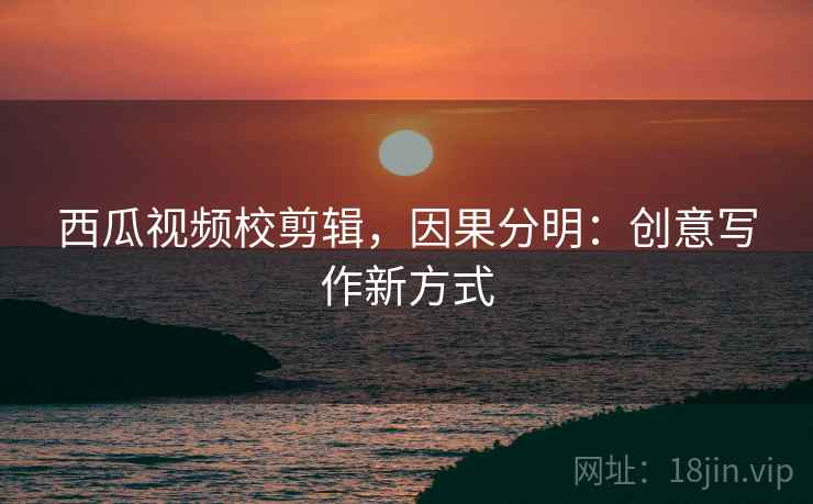 西瓜视频校剪辑，因果分明：创意写作新方式
