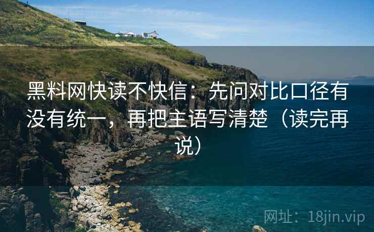 黑料网快读不快信:先问对比口径有没有统一,再把主语写清楚(读完再说) 黑料网快读不快信:先问对比口径有没有统一,再把主语写清楚(读完再说)