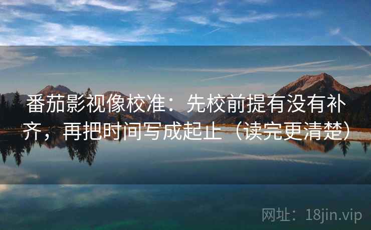 番茄影视像校准:先校前提有没有补齐,再把时间写成起止(读完更清楚) 番茄影视像校准:先校前提有没有补齐,再把时间写成起止(读完更清楚)
