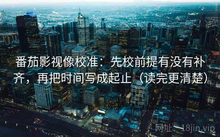 番茄影视像校准:先校前提有没有补齐,再把时间写成起止(读完更清楚) 番茄影视像校准:先校前提有没有补齐,再把时间写成起止(读完更清楚)