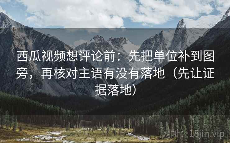西瓜视频想评论前：先把单位补到图旁，再核对主语有没有落地（先让证据落地）