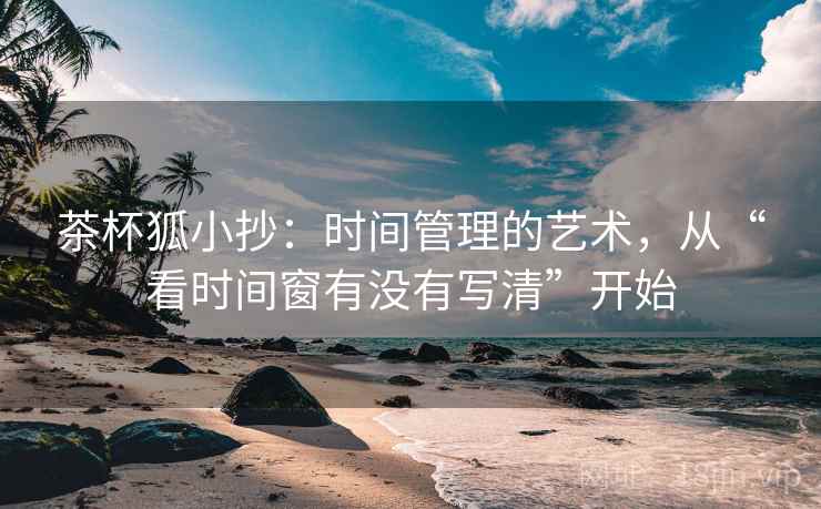 茶杯狐小抄:时间管理的艺术,从“看时间窗有没有写清”开始 茶杯狐小抄:时间管理的艺术,从“看时间窗有没有写清”开始