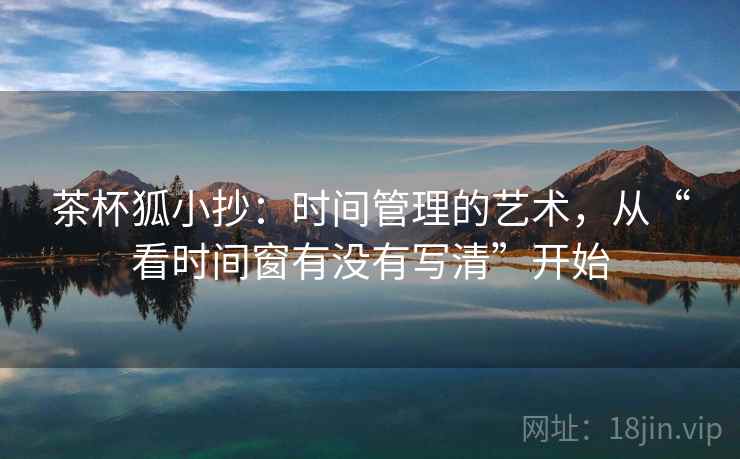 茶杯狐小抄:时间管理的艺术,从“看时间窗有没有写清”开始 茶杯狐小抄:时间管理的艺术,从“看时间窗有没有写清”开始