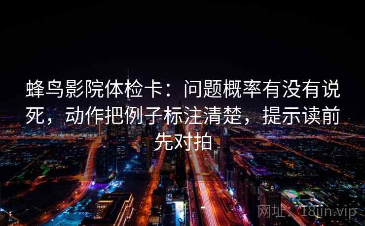 蜂鸟影院体检卡:问题概率有没有说死,动作把例子标注清楚,提示读前先对拍 蜂鸟影院体检卡:问题概率有没有说死,动作把例子标注清楚,提示读前先对拍