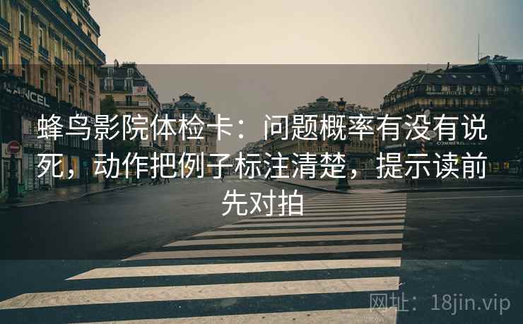 蜂鸟影院体检卡:问题概率有没有说死,动作把例子标注清楚,提示读前先对拍 蜂鸟影院体检卡:问题概率有没有说死,动作把例子标注清楚,提示读前先对拍